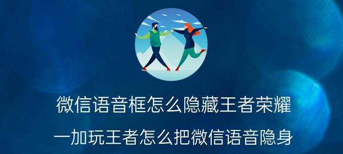 微信语音框怎么隐藏王者荣耀 一加玩王者怎么把微信语音隐身？